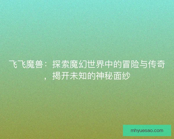 飞飞魔兽：探索魔幻世界中的冒险与传奇，揭开未知的神秘面纱