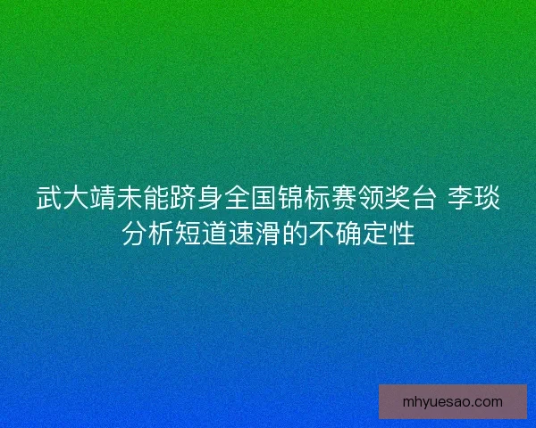 武大靖未能跻身全国锦标赛领奖台 李琰分析短道速滑的不确定性