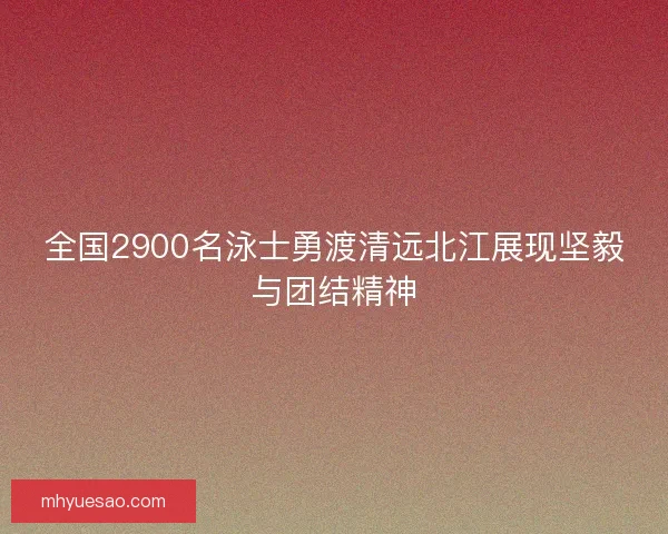 全国2900名泳士勇渡清远北江展现坚毅与团结精神