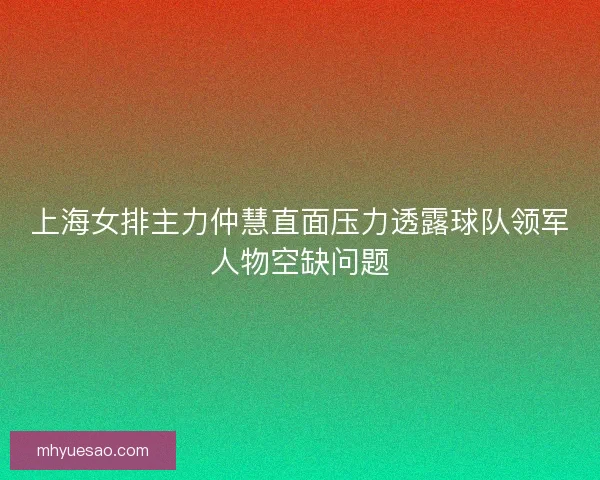 上海女排主力仲慧直面压力透露球队领军人物空缺问题
