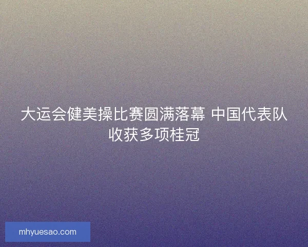 大运会健美操比赛圆满落幕 中国代表队收获多项桂冠
