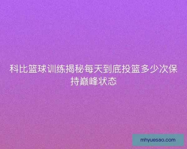 科比篮球训练揭秘每天到底投篮多少次保持巅峰状态