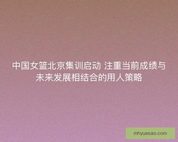 中国女篮北京集训启动 注重当前成绩与未来发展相结合的用人策略