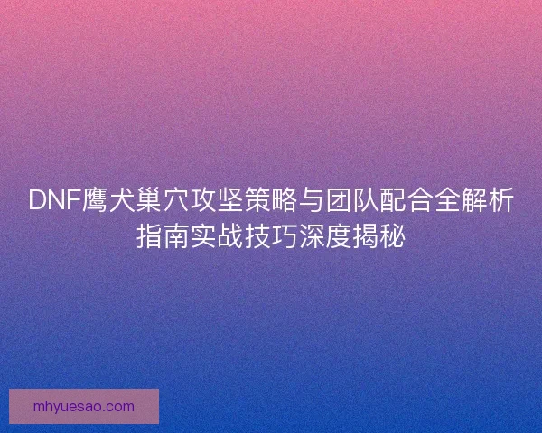DNF鹰犬巢穴攻坚策略与团队配合全解析指南实战技巧深度揭秘