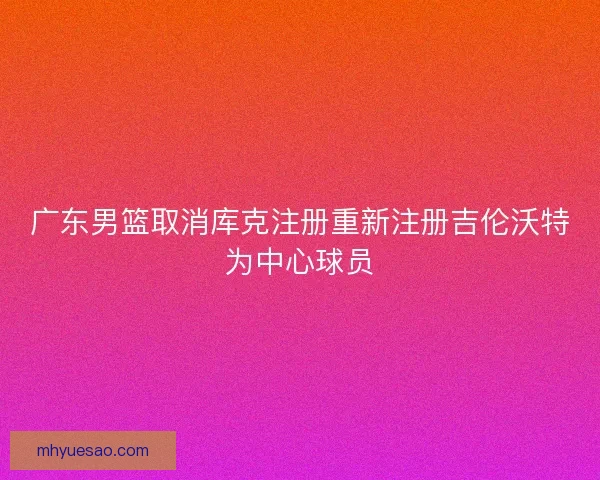 广东男篮取消库克注册重新注册吉伦沃特为中心球员