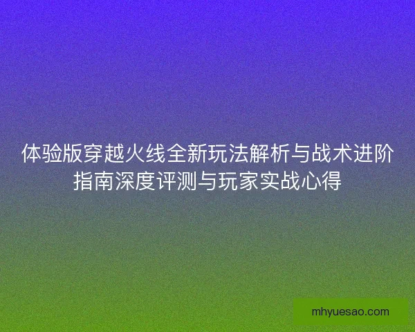 体验版穿越火线全新玩法解析与战术进阶指南深度评测与玩家实战心得